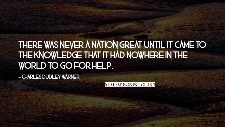 Charles Dudley Warner Quotes: There was never a nation great until it came to the knowledge that it had nowhere in the world to go for help.