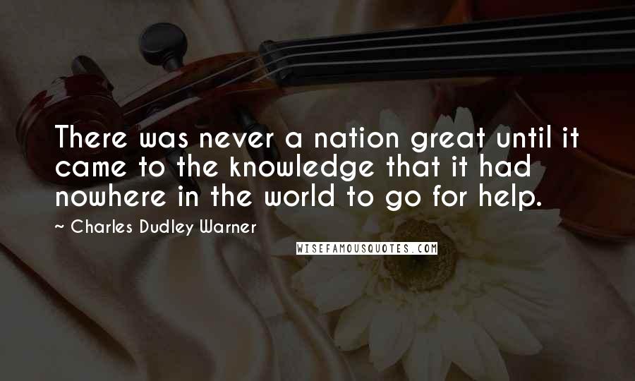 Charles Dudley Warner Quotes: There was never a nation great until it came to the knowledge that it had nowhere in the world to go for help.