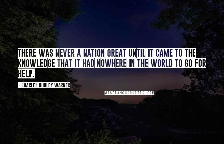 Charles Dudley Warner Quotes: There was never a nation great until it came to the knowledge that it had nowhere in the world to go for help.