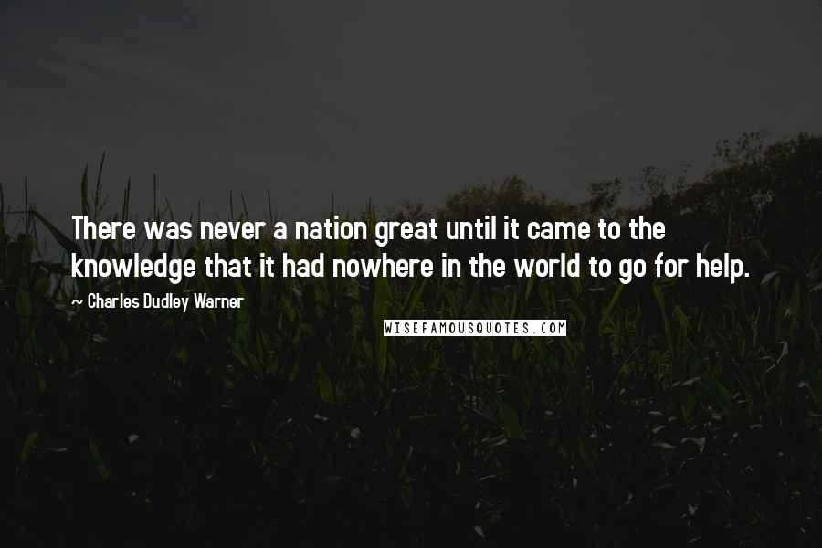 Charles Dudley Warner Quotes: There was never a nation great until it came to the knowledge that it had nowhere in the world to go for help.