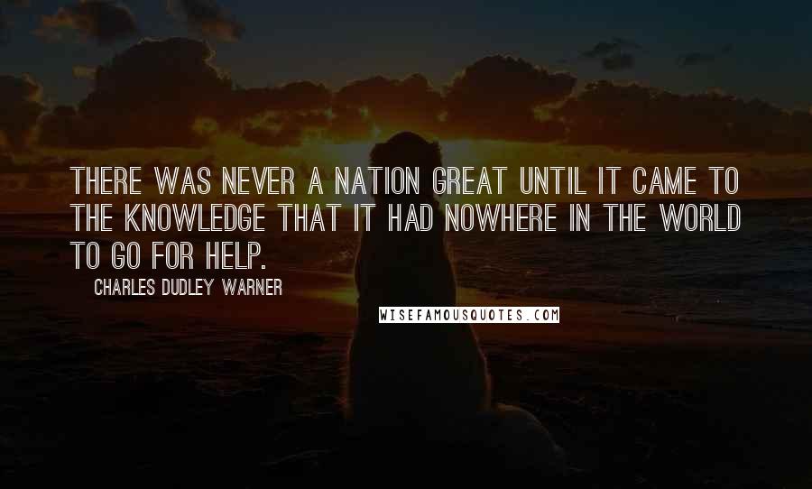 Charles Dudley Warner Quotes: There was never a nation great until it came to the knowledge that it had nowhere in the world to go for help.