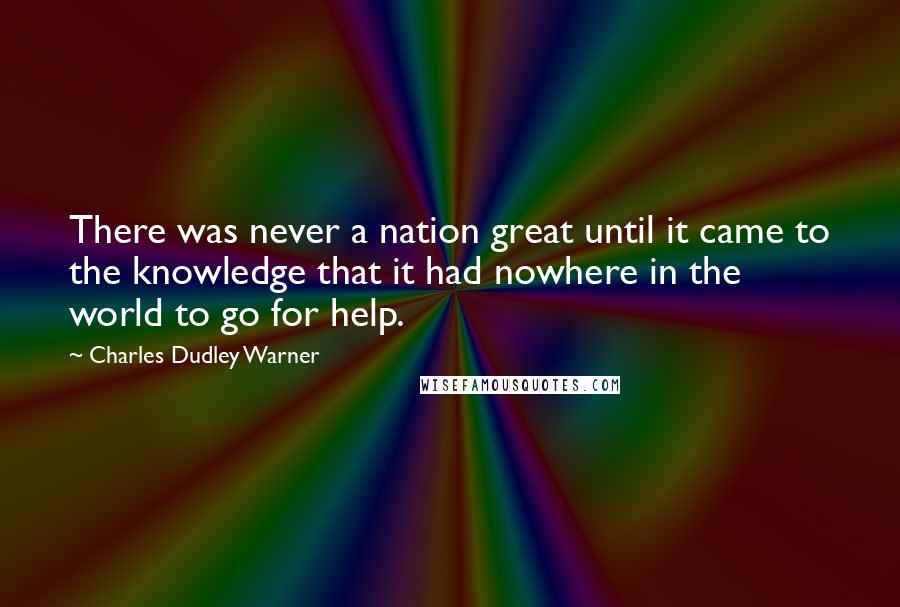 Charles Dudley Warner Quotes: There was never a nation great until it came to the knowledge that it had nowhere in the world to go for help.