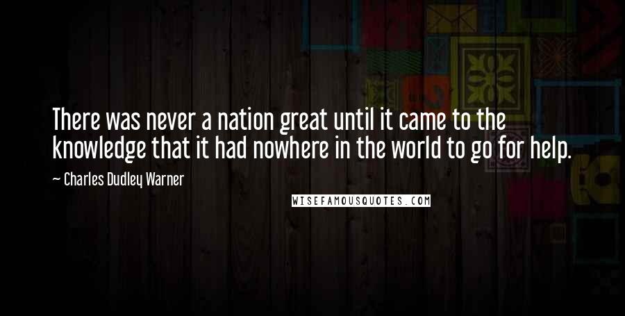 Charles Dudley Warner Quotes: There was never a nation great until it came to the knowledge that it had nowhere in the world to go for help.