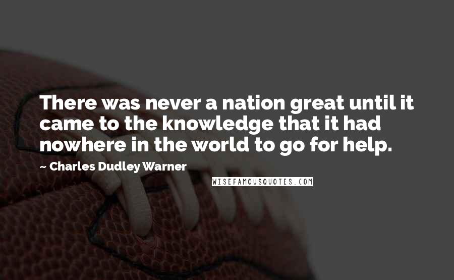 Charles Dudley Warner Quotes: There was never a nation great until it came to the knowledge that it had nowhere in the world to go for help.