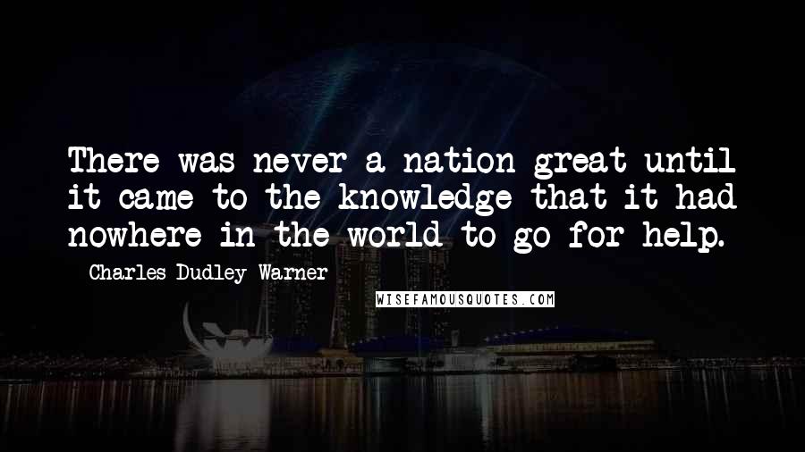 Charles Dudley Warner Quotes: There was never a nation great until it came to the knowledge that it had nowhere in the world to go for help.