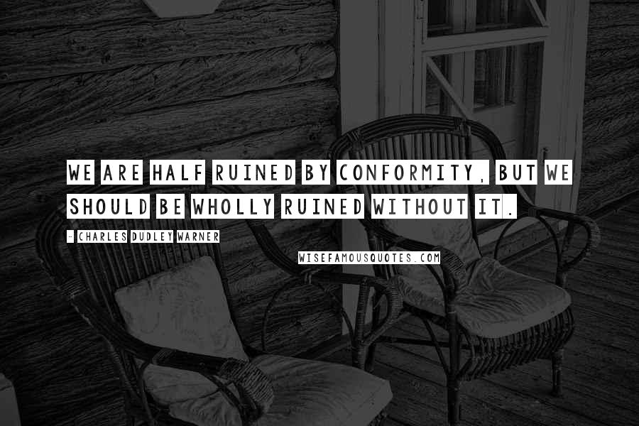 Charles Dudley Warner Quotes: We are half ruined by conformity, but we should be wholly ruined without it.