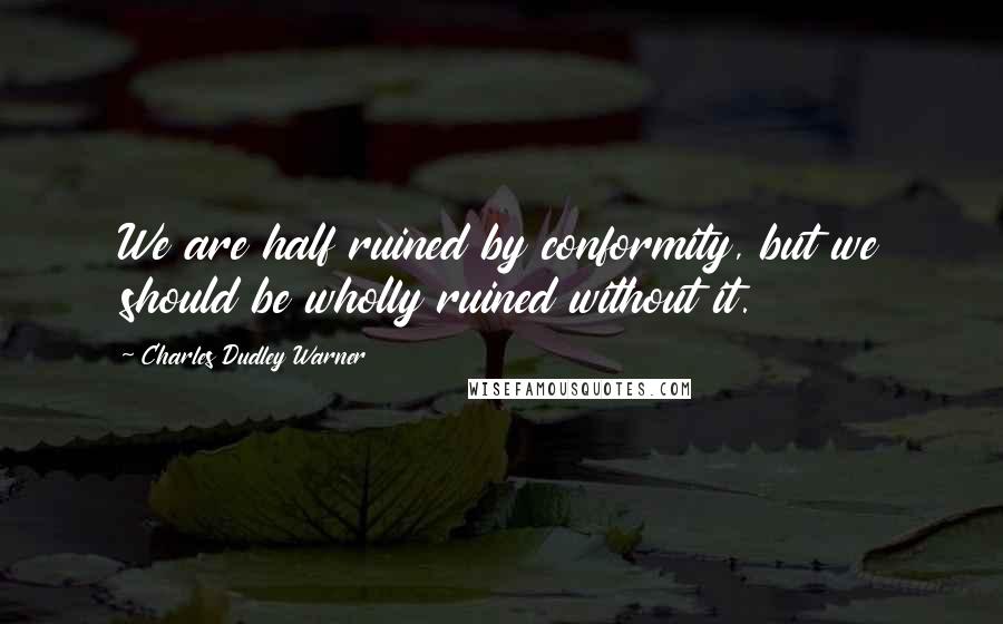 Charles Dudley Warner Quotes: We are half ruined by conformity, but we should be wholly ruined without it.