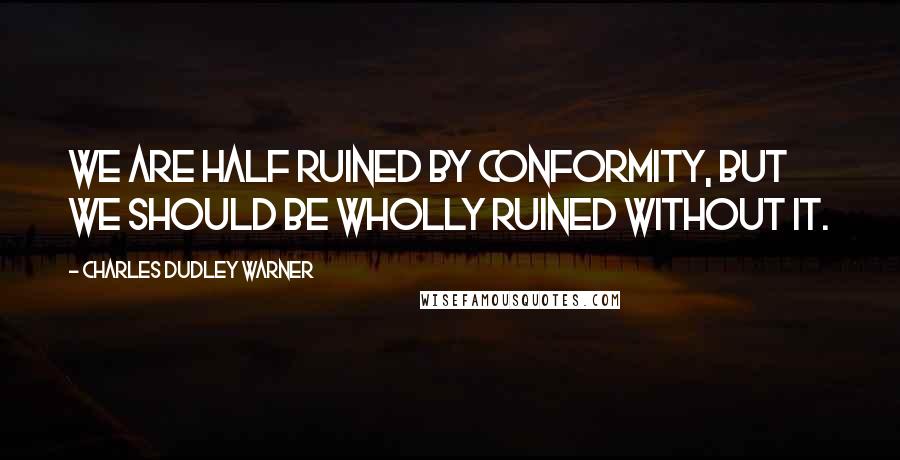 Charles Dudley Warner Quotes: We are half ruined by conformity, but we should be wholly ruined without it.