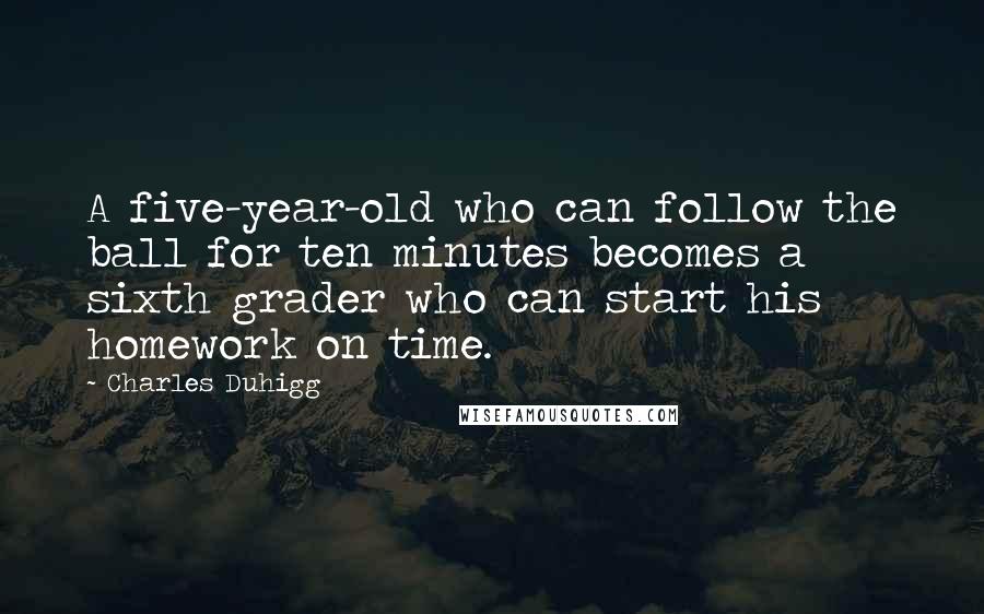 Charles Duhigg Quotes: A five-year-old who can follow the ball for ten minutes becomes a sixth grader who can start his homework on time.