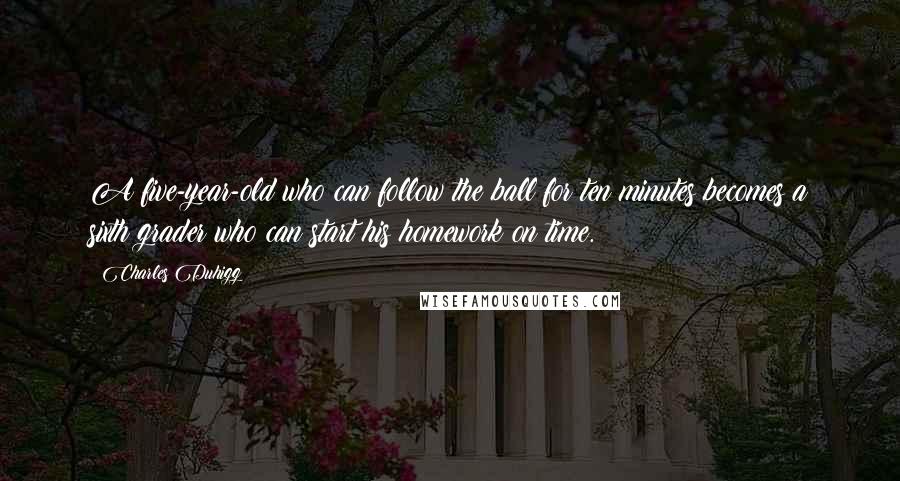 Charles Duhigg Quotes: A five-year-old who can follow the ball for ten minutes becomes a sixth grader who can start his homework on time.