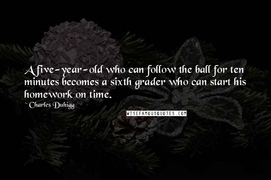 Charles Duhigg Quotes: A five-year-old who can follow the ball for ten minutes becomes a sixth grader who can start his homework on time.