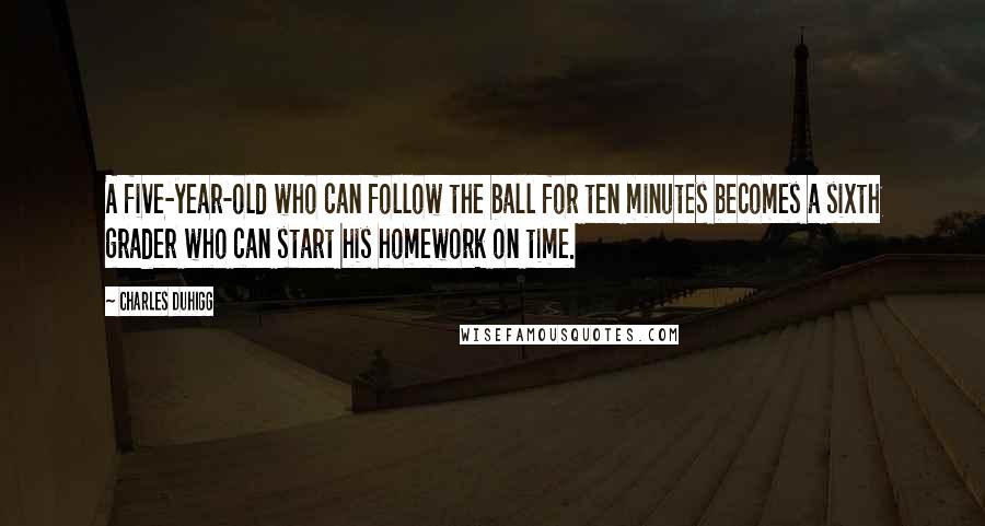 Charles Duhigg Quotes: A five-year-old who can follow the ball for ten minutes becomes a sixth grader who can start his homework on time.