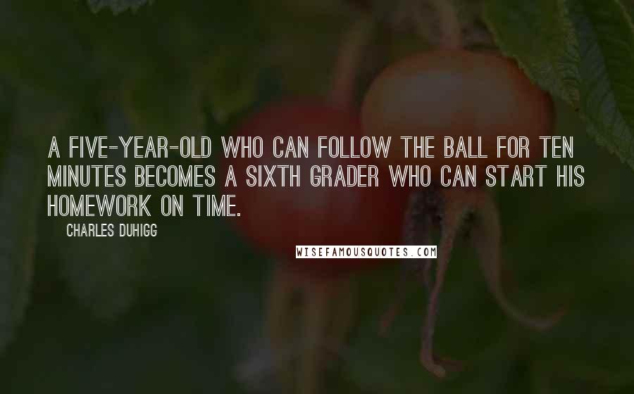 Charles Duhigg Quotes: A five-year-old who can follow the ball for ten minutes becomes a sixth grader who can start his homework on time.