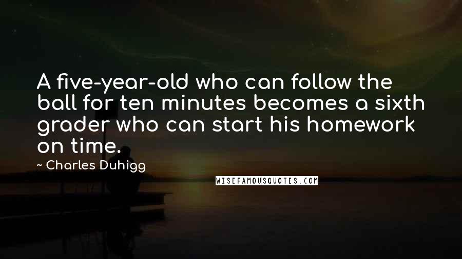 Charles Duhigg Quotes: A five-year-old who can follow the ball for ten minutes becomes a sixth grader who can start his homework on time.