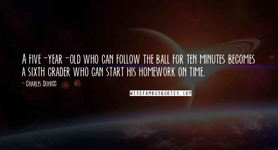 Charles Duhigg Quotes: A five-year-old who can follow the ball for ten minutes becomes a sixth grader who can start his homework on time.