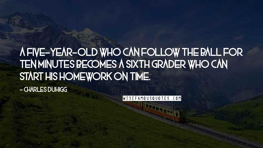 Charles Duhigg Quotes: A five-year-old who can follow the ball for ten minutes becomes a sixth grader who can start his homework on time.