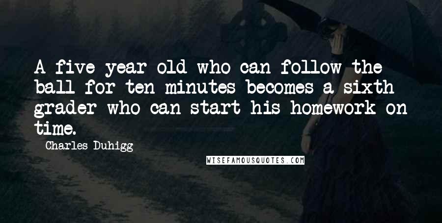 Charles Duhigg Quotes: A five-year-old who can follow the ball for ten minutes becomes a sixth grader who can start his homework on time.