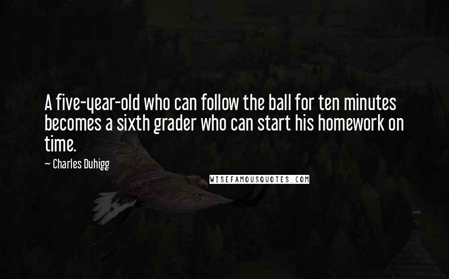 Charles Duhigg Quotes: A five-year-old who can follow the ball for ten minutes becomes a sixth grader who can start his homework on time.