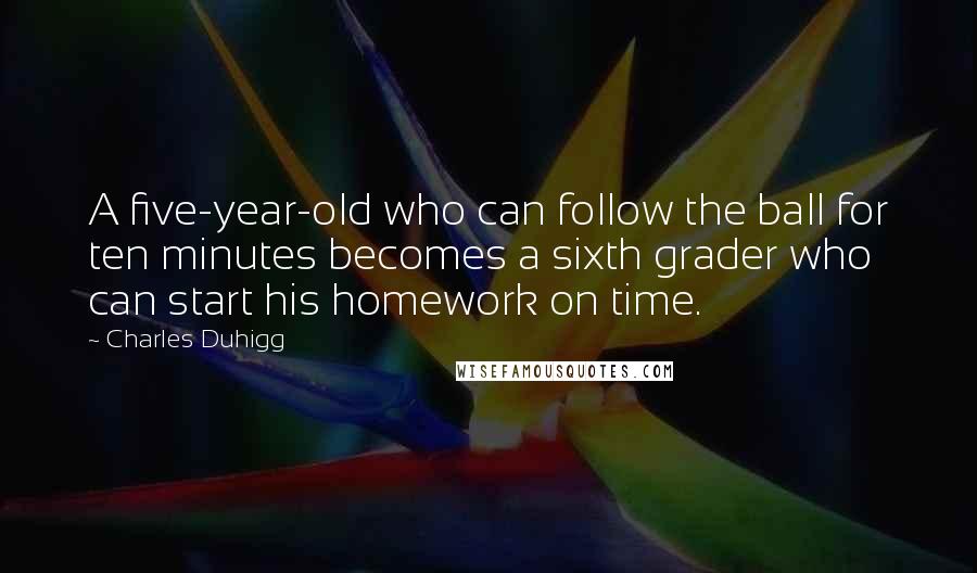 Charles Duhigg Quotes: A five-year-old who can follow the ball for ten minutes becomes a sixth grader who can start his homework on time.