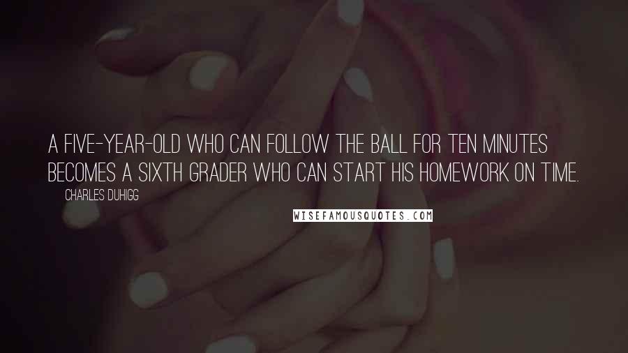 Charles Duhigg Quotes: A five-year-old who can follow the ball for ten minutes becomes a sixth grader who can start his homework on time.