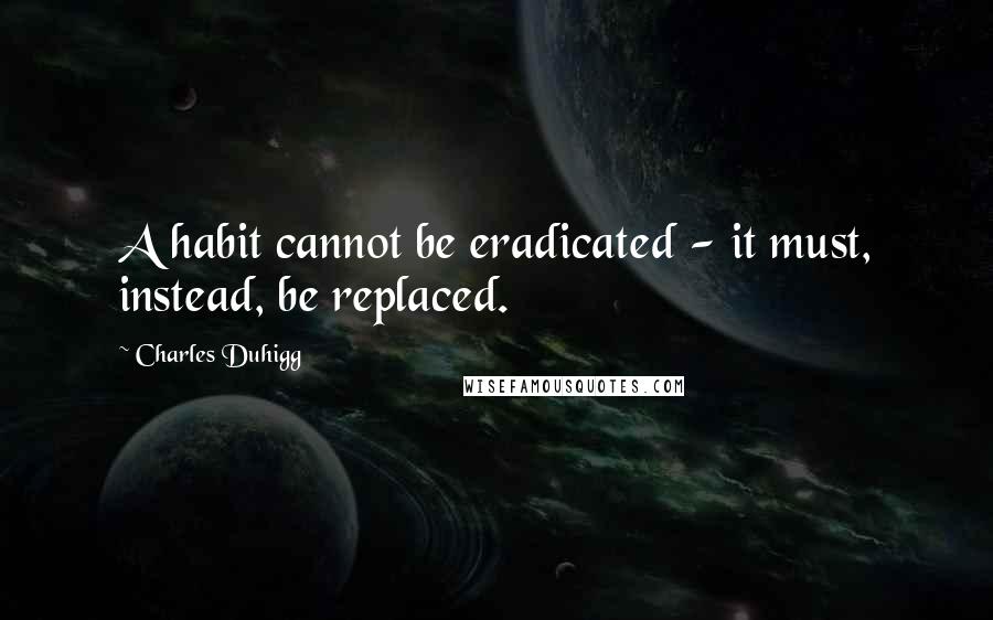 Charles Duhigg Quotes: A habit cannot be eradicated - it must, instead, be replaced.