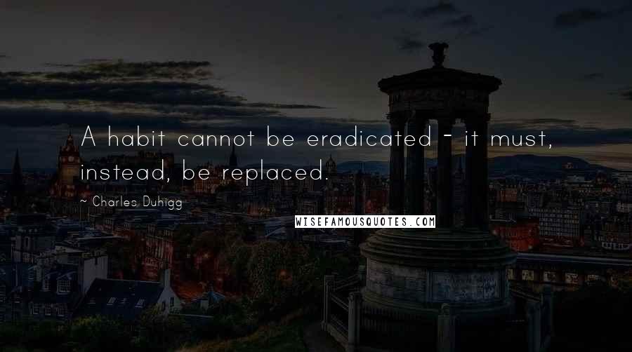 Charles Duhigg Quotes: A habit cannot be eradicated - it must, instead, be replaced.