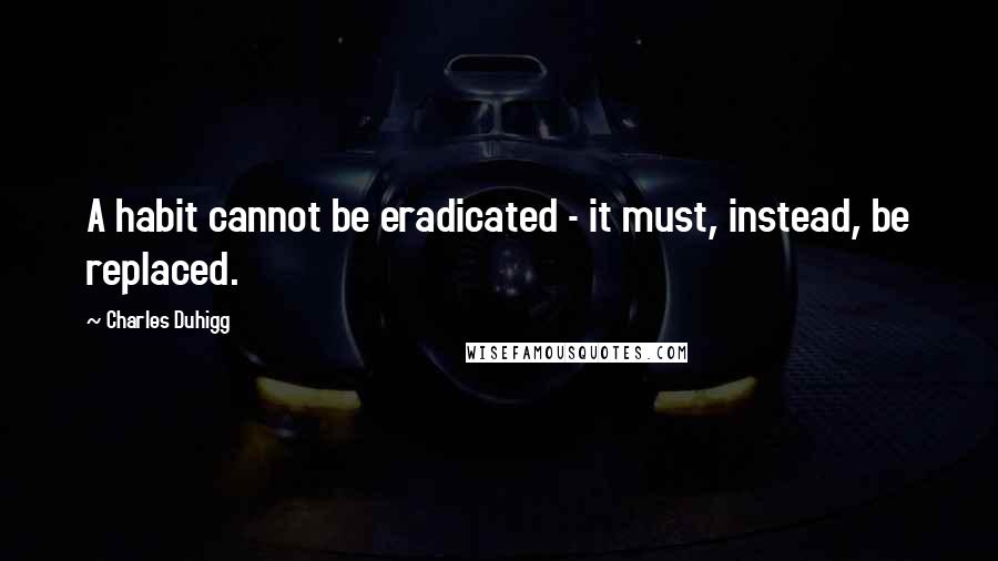 Charles Duhigg Quotes: A habit cannot be eradicated - it must, instead, be replaced.