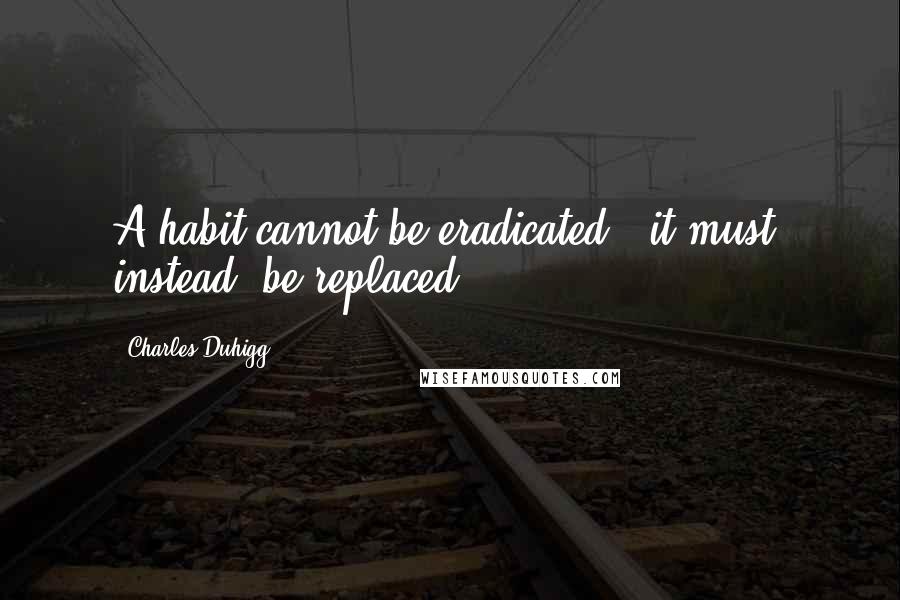 Charles Duhigg Quotes: A habit cannot be eradicated - it must, instead, be replaced.