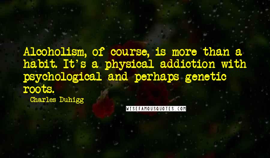 Charles Duhigg Quotes: Alcoholism, of course, is more than a habit. It's a physical addiction with psychological and perhaps genetic roots.