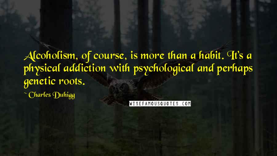 Charles Duhigg Quotes: Alcoholism, of course, is more than a habit. It's a physical addiction with psychological and perhaps genetic roots.