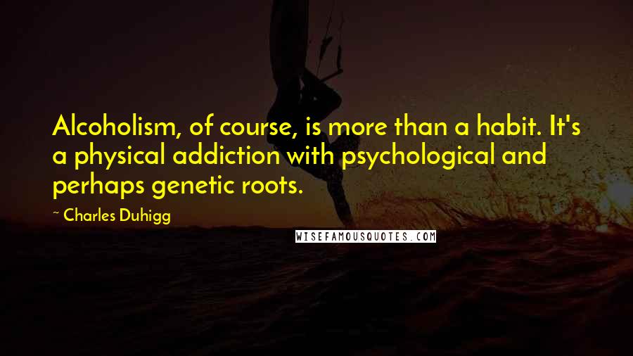 Charles Duhigg Quotes: Alcoholism, of course, is more than a habit. It's a physical addiction with psychological and perhaps genetic roots.