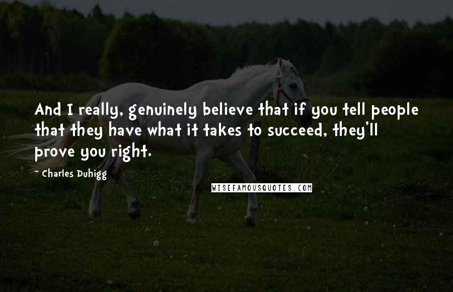 Charles Duhigg Quotes: And I really, genuinely believe that if you tell people that they have what it takes to succeed, they'll prove you right.