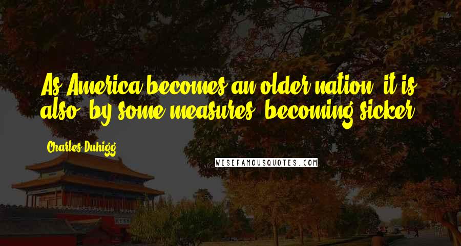 Charles Duhigg Quotes: As America becomes an older nation, it is also, by some measures, becoming sicker.