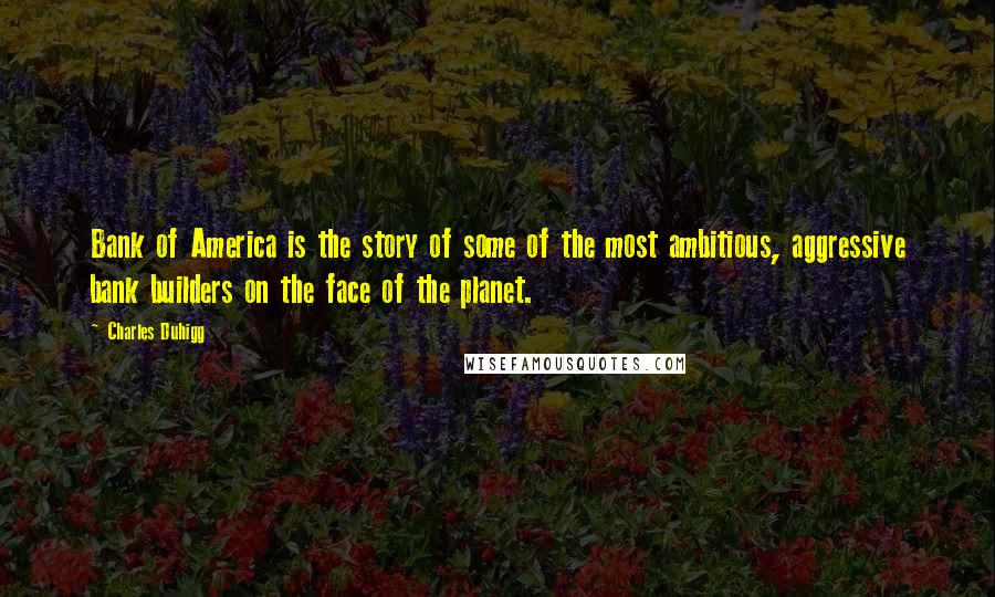 Charles Duhigg Quotes: Bank of America is the story of some of the most ambitious, aggressive bank builders on the face of the planet.