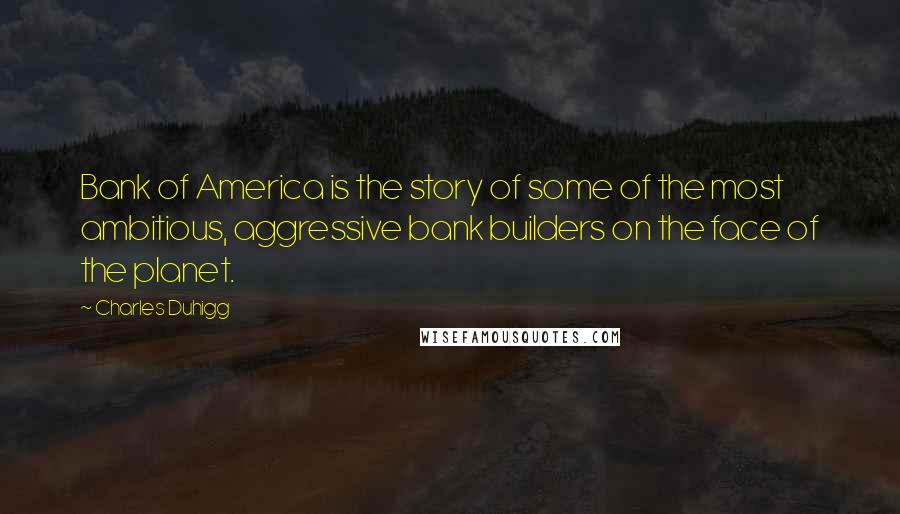 Charles Duhigg Quotes: Bank of America is the story of some of the most ambitious, aggressive bank builders on the face of the planet.