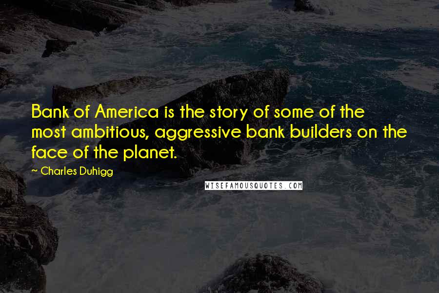 Charles Duhigg Quotes: Bank of America is the story of some of the most ambitious, aggressive bank builders on the face of the planet.