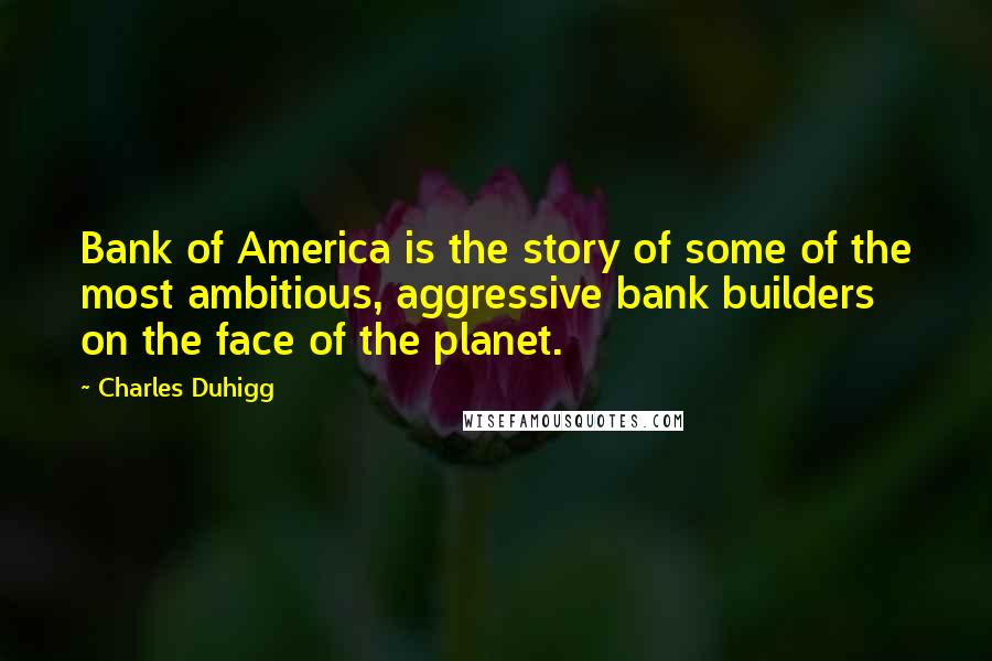 Charles Duhigg Quotes: Bank of America is the story of some of the most ambitious, aggressive bank builders on the face of the planet.