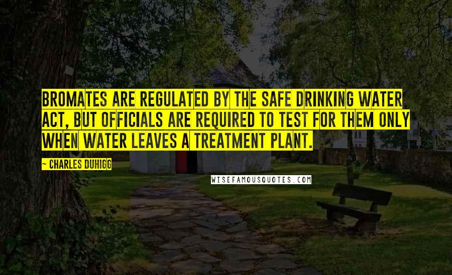 Charles Duhigg Quotes: Bromates are regulated by the Safe Drinking Water Act, but officials are required to test for them only when water leaves a treatment plant.