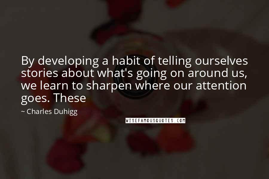 Charles Duhigg Quotes: By developing a habit of telling ourselves stories about what's going on around us, we learn to sharpen where our attention goes. These