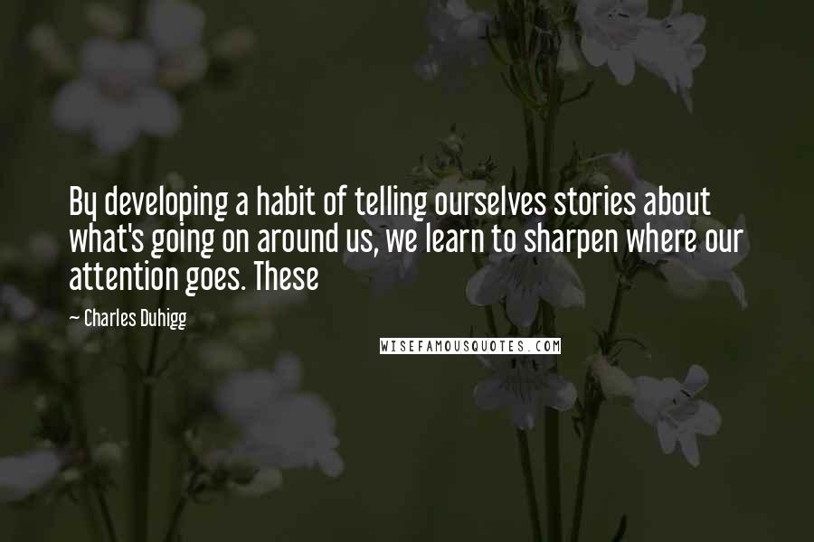 Charles Duhigg Quotes: By developing a habit of telling ourselves stories about what's going on around us, we learn to sharpen where our attention goes. These