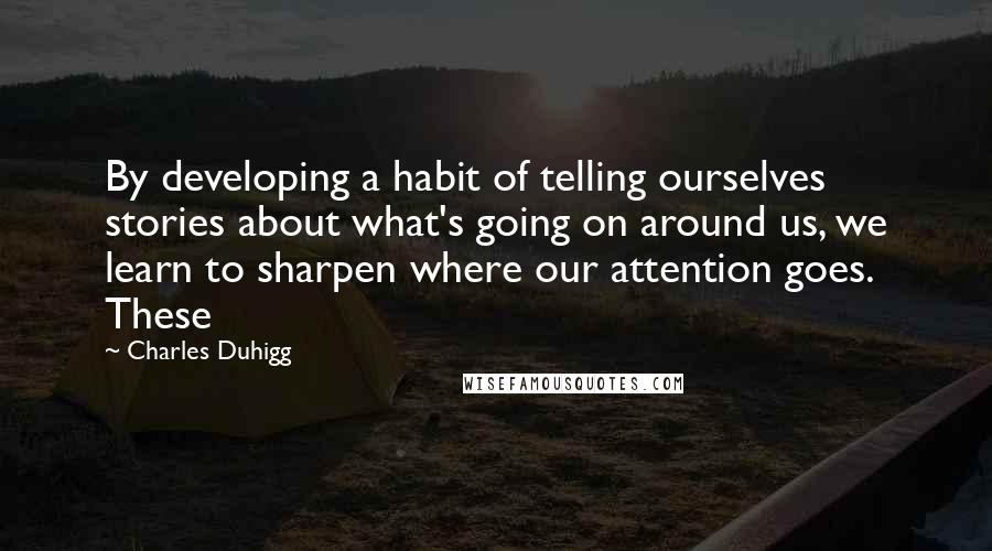 Charles Duhigg Quotes: By developing a habit of telling ourselves stories about what's going on around us, we learn to sharpen where our attention goes. These