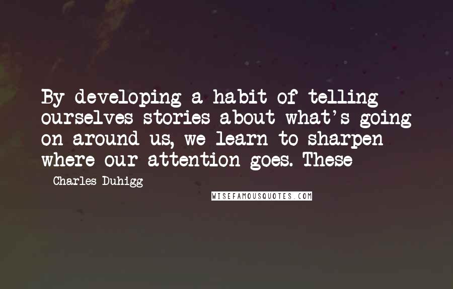 Charles Duhigg Quotes: By developing a habit of telling ourselves stories about what's going on around us, we learn to sharpen where our attention goes. These