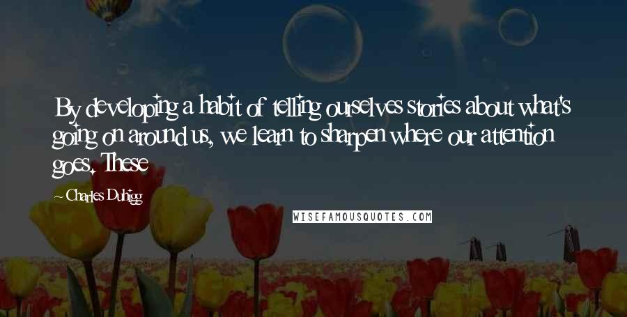 Charles Duhigg Quotes: By developing a habit of telling ourselves stories about what's going on around us, we learn to sharpen where our attention goes. These