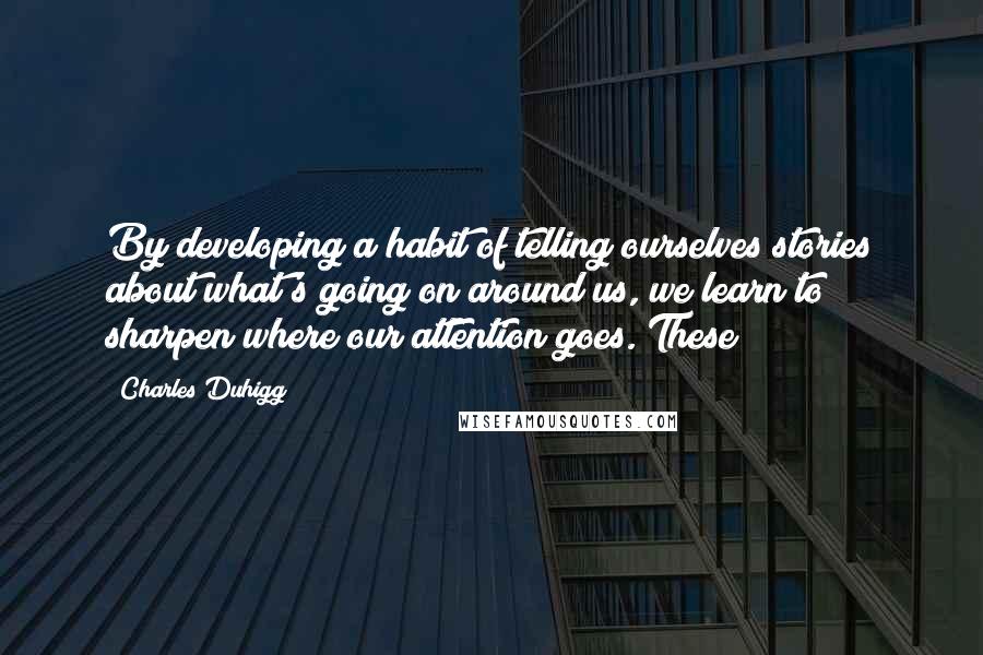 Charles Duhigg Quotes: By developing a habit of telling ourselves stories about what's going on around us, we learn to sharpen where our attention goes. These