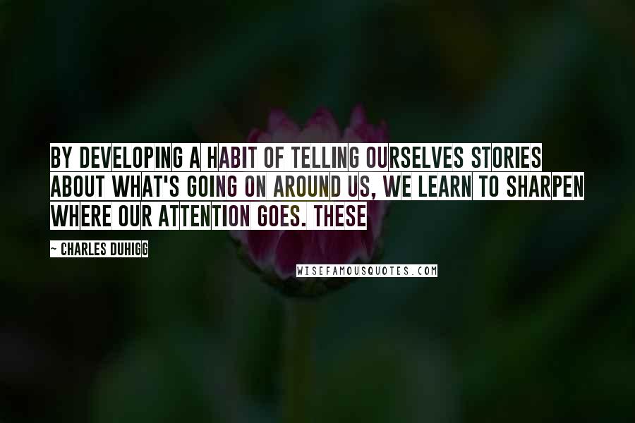 Charles Duhigg Quotes: By developing a habit of telling ourselves stories about what's going on around us, we learn to sharpen where our attention goes. These