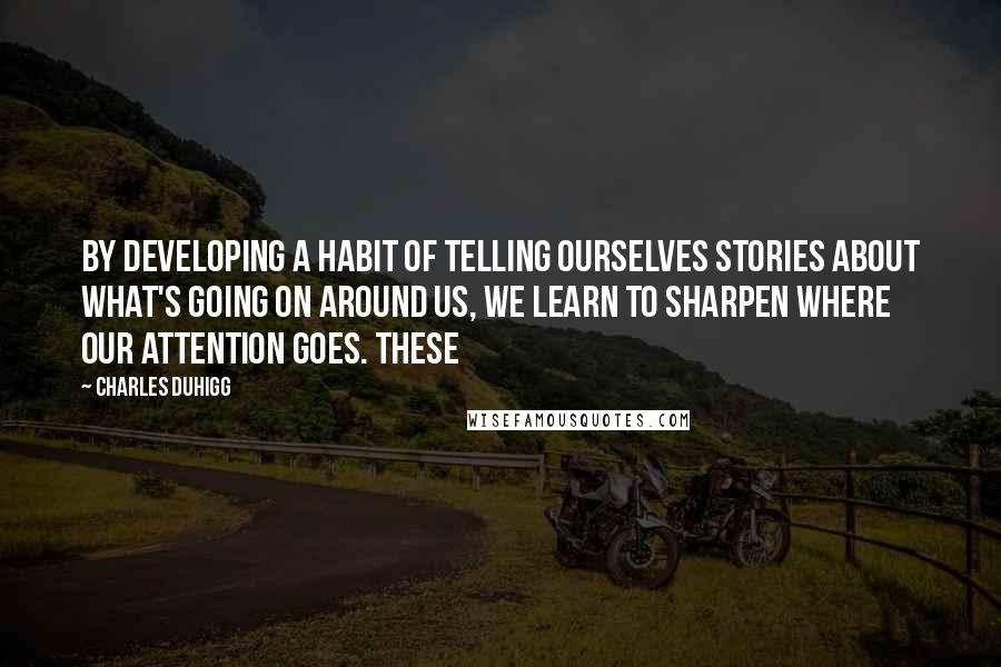 Charles Duhigg Quotes: By developing a habit of telling ourselves stories about what's going on around us, we learn to sharpen where our attention goes. These