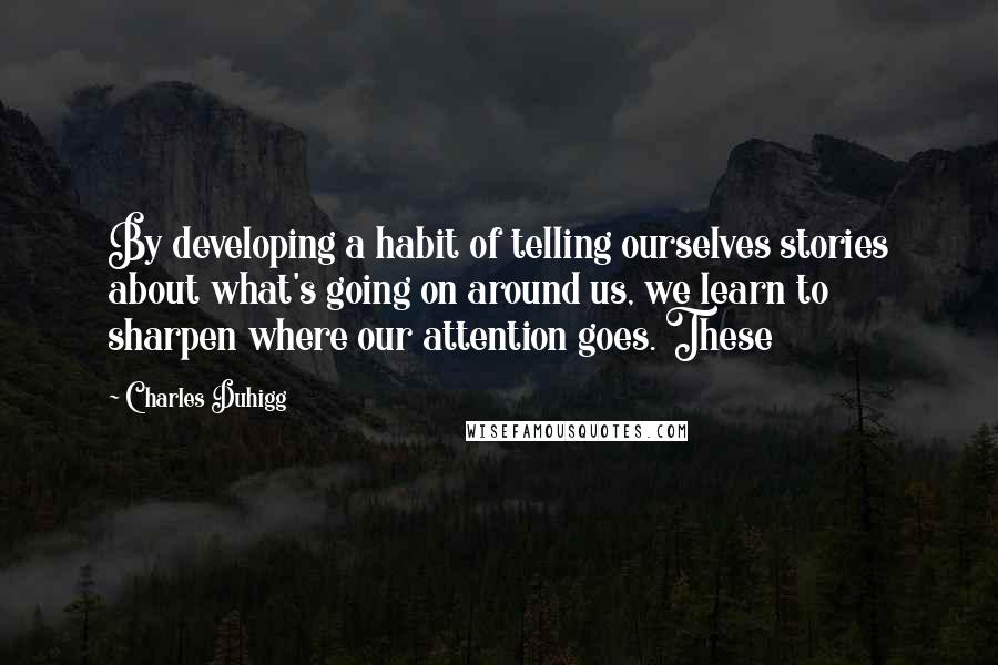 Charles Duhigg Quotes: By developing a habit of telling ourselves stories about what's going on around us, we learn to sharpen where our attention goes. These