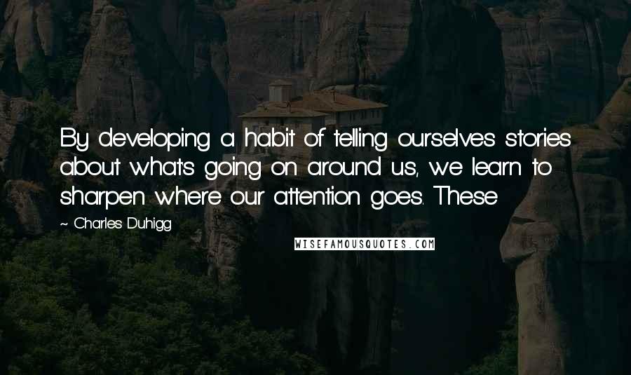 Charles Duhigg Quotes: By developing a habit of telling ourselves stories about what's going on around us, we learn to sharpen where our attention goes. These