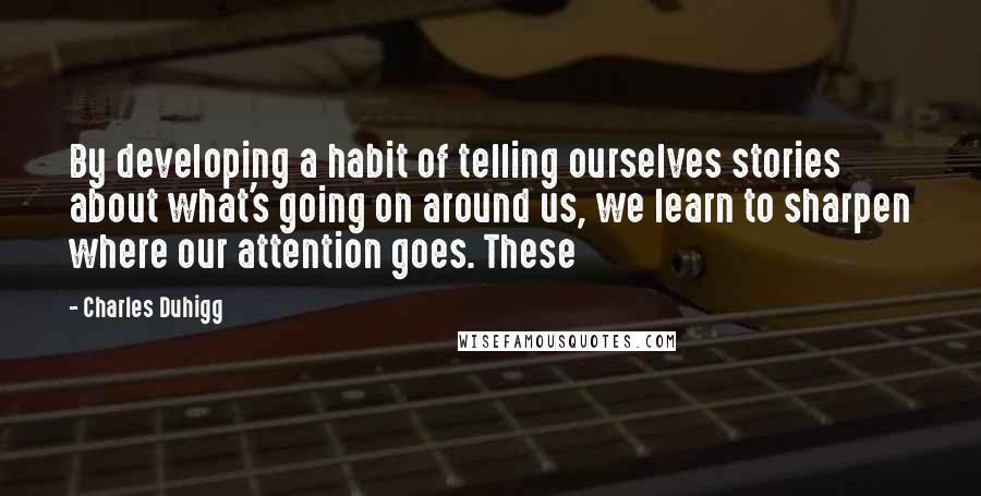 Charles Duhigg Quotes: By developing a habit of telling ourselves stories about what's going on around us, we learn to sharpen where our attention goes. These