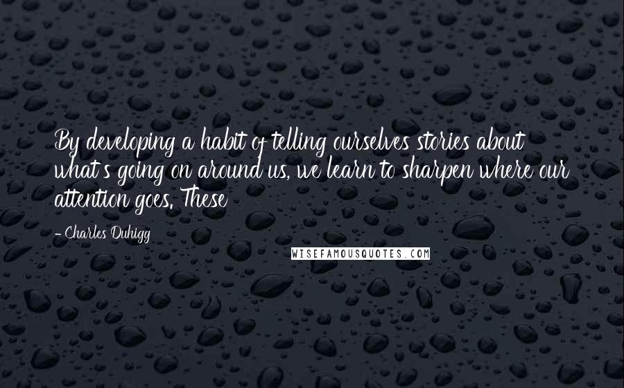 Charles Duhigg Quotes: By developing a habit of telling ourselves stories about what's going on around us, we learn to sharpen where our attention goes. These